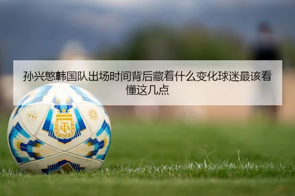 孙兴慜韩国队出场时间背后藏着什么变化球迷最该看懂这几点